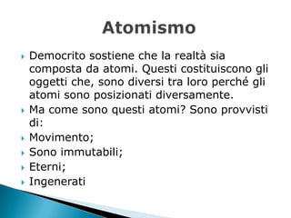   Democrito sostiene che la realtà sia
    composta da atomi. Questi costituiscono gli
    oggetti che, sono diversi tra loro perché gli
    atomi sono posizionati diversamente.
   Ma come sono questi atomi? Sono provvisti
    di:
   Movimento;
   Sono immutabili;
   Eterni;
   Ingenerati
 