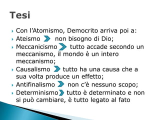    Con l’Atomismo, Democrito arriva poi a:
   Ateismo       non bisogno di Dio;
   Meccanicismo       tutto accade secondo un
    meccanismo, il mondo è un intero
    meccanismo;
   Causalismo      tutto ha una causa che a
    sua volta produce un effetto;
   Antifinalismo     non c’è nessuno scopo;
   Determinismo tutto è determinato e non
    si può cambiare, è tutto legato al fato
 