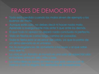  Todo está perdido cuando los malos sirven de ejemplo y los 
buenos de mofa. 
 Aunque estés solo, no debes decir ni hacer nada malo. 
Aprende a avergonzarte más ante ti que ante los demás. 
 El que todo lo aplaza no dejará nada concluido ni perfecto. 
 Vida sin fiestas es como largo camino sin posadas. 
 Toda la tierra está al alcance del sabio, ya que la patria de 
un alma elevada es el universo. 
 No te avergüences de someterte a las leyes y al que sabe 
más que tú. 
 La vida es un tránsito; el mundo es una sala de espectáculos; 
el hombre entra en ella, mira y sale. 
 La naturaleza se basta así misma; por esto vence con lo 
menos y con lo seguro, las demasías de la esperanza. 
 