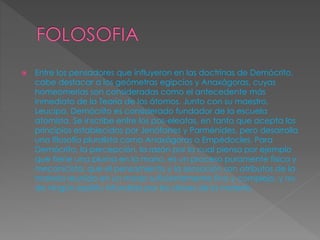  Entre los pensadores que influyeron en las doctrinas de Demócrito, 
cabe destacar a los geómetras egipcios y Anaxágoras, cuyas 
homeomerias son consideradas como el antecedente más 
inmediato de la Teoría de los átomos. Junto con su maestro, 
Leucipo, Demócrito es considerado fundador de la escuela 
atomista. Se inscribe entre los pos-eleatas, en tanto que acepta los 
principios establecidos por Jenófanes y Parménides, pero desarrolla 
una filosofía pluralista como Anaxágoras o Empédocles. Para 
Demócrito, la percepción, la razón por la cual piensa por ejemplo 
que tiene una pluma en la mano, es un proceso puramente físico y 
mecanicista; que el pensamiento y la sensación son atributos de la 
materia reunida en un modo suficientemente fino y complejo, y no 
de ningún espíritu infundido por los dioses de la materia. 
 