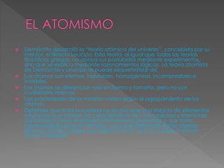  Demócrito desarrolló la “teoría atómica del universo”, concebida por su 
mentor, el filósofo Leucipo. Esta teoría, al igual que todas las teorías 
filosóficas griegas, no apoya sus postulados mediante experimentos, 
sino que se explica mediante razonamientos lógicos. La teoría atomista 
de Demócrito y Leucipo se puede esquematizar así: 
 Los átomos son eternos, indivisibles, homogéneos, incompresibles e 
invisibles. 
 Los átomos se diferencian solo en forma y tamaño, pero no por 
cualidades internas. 
 Las propiedades de la materia varían según el agrupamiento de los 
átomos. 
 Defiende que toda la materia no es más que una mezcla de elementos 
originarios que poseen las características de inmutabilidad y eternidad, 
concebidos como entidades infinitamente pequeñas y, por tanto, 
imperceptibles para los sentidos, a las que Demócrito llamó átomos 
(ἄτομοι), término griego que significa tanto "que no puede cortarse" 
como "indivisible" 
 