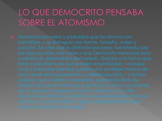 Demócrito pensaba y postulaba que los átomos son 
indivisibles, y se distinguen por forma, tamaño, orden y 
posición. Se cree que la distinción por peso, fue introducida 
por Epicuro años más tarde o que Demócrito mencionó esta 
cualidad sin desarrollarla demasiado. Gracias a la forma que 
tiene cada átomo es que pueden ensamblarse —aunque 
nunca fusionarse (siempre subsiste una cantidad mínima de 
vacío entre ellos que permite su diferenciación)— y formar 
cuerpos, que volverán a separarse, quedando libres los 
átomos de nuevo hasta que se junten con otros. Los átomos 
de un cuerpo se separan cuando colisionan con otro 
conjunto de átomos; los átomos que quedan libres chocan 
con otros y se ensamblan o siguen desplazándose hasta 
volver a encontrar otro cuerpo. 
 