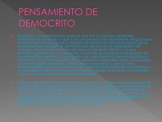  Respecto a su pensamiento parece que fue un hombre dedicado 
enteramente al estudio y que tuvo una producción abundante. Al igual que 
Empédocles y Anaxágoras la filosofía de Demócrito estará inspirada por la 
necesidad de conjugar la permanencia del ser con la explicación del 
cambio, adoptando una solución estructuralmente idéntica: lo que 
llamamos generación y corrupción no es más que mezcla y separación de 
los elementos originarios, que poseen las características de inmutabilidad y 
eternidad del ser parmenídeo. Estos elementos originarios serán concebidos 
como entidades materiales, infinitamente pequeñas y, por lo tanto, 
imperceptibles para los sentidos, y de carácter estrictamente cuantitativo, a 
los que Demócrito llamará átomos (término griego que significa "indivisibles" 
) por su cualidad de ser partículas indivisibles. 
 "Algunos filósofos antiguos creyeron que lo que es debe ser necesariamente 
uno e inmóvil, ya que siendo el vacío no-ente no podría existir el movimiento 
sin un vacío separado (de la materia) ni existir ni existir una pluralidad de 
cosas sin algo que las separe. [...] Pero Leucipo creyó tener una teoría que 
concordando con la percepción de los sentidos no hacía desaparecer el 
nacimiento, la corrupción, el movimiento ni la pluralidad de seres". 
(Aristóteles, "Sobre la generación y la corrupción", 
 