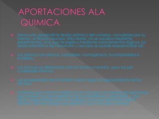  Democrito desarrolló la teoría atómica del universo, concebida por su 
mentor, el filósofo Leucipo. Esta teoría, no se sacaba mediante 
experimentos, sino que se explica mediante razonamientos lógicos. La 
teoría atomística de Demócrito y Leucipo se puede esquematizar así: 
 Los átomos son eternos, indivisibles, homogéneos, incompresibles e 
invisibles. 
 Los átomos se diferencian solo en forma y tamaño, pero no por 
cualidades internas. 
 Las propiedades de la materia varian según el agrupamiento de los 
átomos. 
 Defiende que toda la materia no es más que una mezcla de elementos 
que poseen las características de inmutabilidad y eternidad, y, por 
tanto, impercetibles para los sentidos, a las que Demócrito llamó 
átomos, término griego que significa "que no puede cortarse". 
 