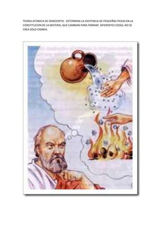 TEORIA ATOMICA DE DEMOCRITO. DETERMINA LA EXISTENCIA DE PEQUEÑAS PIEZAS EN LA
CONSTITUCION DE LA MATERIA, QUE CAMBIAN PARA FORMAR DIFERENTES COSAS, NO SE
CREA SOLO CAMBIA.