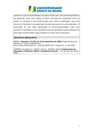 consenso é que tem possibilitado uma oportunidade para uma parcela significativa
da população. Como todo modelo de ensino não pode ser considerado único ou
melhor ou imutável, é nas transformações que a EaD se aperfeiçoa e para isso
precisa ser fiscalizado e acompanhado de perto pelo governo e pela população. A
construção de uma visão diferenciada de ensino-aprendizagem (não mais
centrado no professor) se faz necessária para que percepções preconceituosas da
EaD sejam disseminadas e haja mudanças no status quo da educação.


Referências Bibliográficas

BRASIL. Decreto nº 5.622, de 19 de dezembro de 2005. Regulamenta o art.
80 da Lei no 9.394. Disponível em:
http://www.planalto.gov.br/.../Decreto/D5622.htm. Acesso em: 11 set 2009.

CAMPOS, Fernanda C.A., COSTA, Rosa M., SANTOS, Neide. Fundamentos da
Educação a Distância, Mídias e Ambientes Virtuais – Juiz de Fora: Ed. Editar,
2007.




                                                                               2
 
