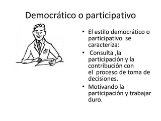Democrático o participativo
• El estilo democrático o
participativo se
caracteriza:
• Consulta ,la
participación y la
contribución con
el proceso de toma de
decisiones.
• Motivando la
participación y trabajar
duro.

 