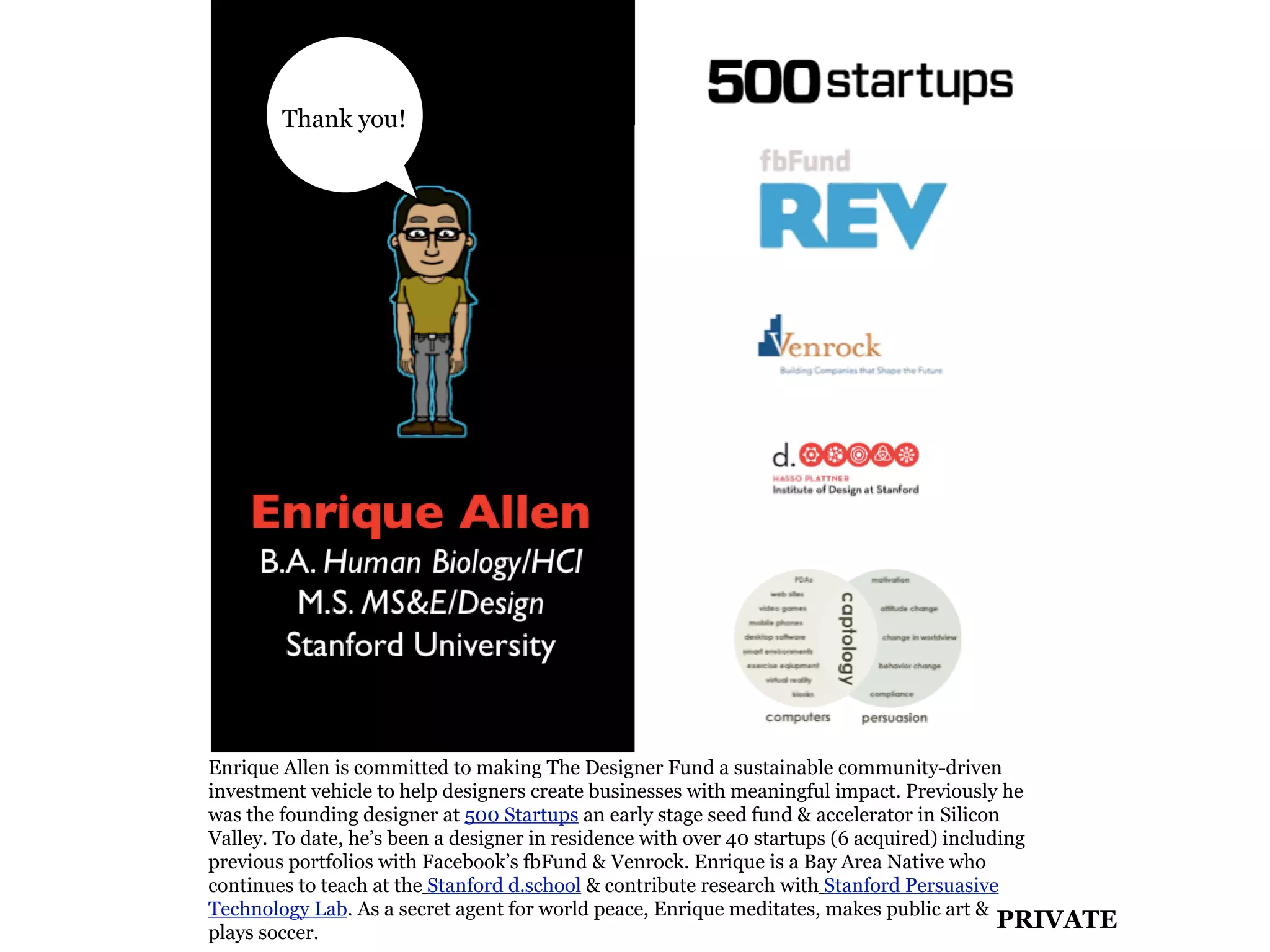 Thank you!




Enrique Allen is committed to making The Designer Fund a sustainable community-driven
investment vehicle to help designers create businesses with meaningful impact. Previously he
was the founding designer at 500 Startups an early stage seed fund & accelerator in Silicon
Valley. To date, he’s been a designer in residence with over 40 startups (6 acquired) including
previous portfolios with Facebook’s fbFund & Venrock. Enrique is a Bay Area Native who
continues to teach at the Stanford d.school & contribute research with Stanford Persuasive
Technology Lab. As a secret agent for world peace, Enrique meditates, makes public art &
plays soccer.
                                                                                            PRIVATE
 
