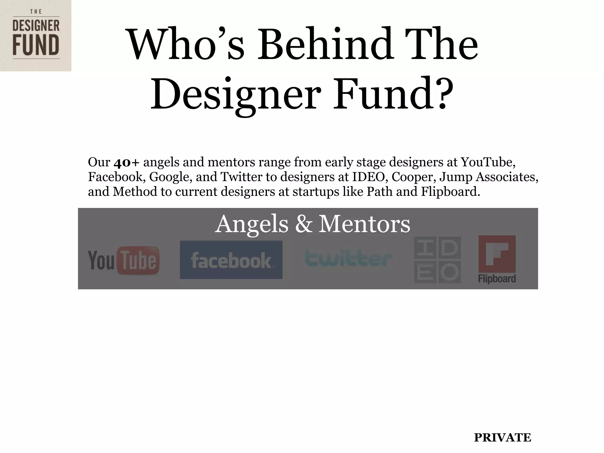 Who’s Behind The
       Designer Fund?
Our 40+ angels and mentors range from early stage designers at YouTube,
Facebook, Google, and Twitter to designers at IDEO, Cooper, Jump Associates,
and Method to current designers at startups like Path and Flipboard.

                     Angels & Mentors


Angels include Christina Brodbeck (founding designer at YouTube), Ben
Blumenfeld (Design lead at Facebook), Dave Morin (founder of Path, co-
inventor of Facebook Platform & Connect), Scott Belsky (Founder of Behance),
Michal Kopec (Design lead at Cisco), Michael Dearing (Harrison Metal)




                                                                 PRIVATE
 