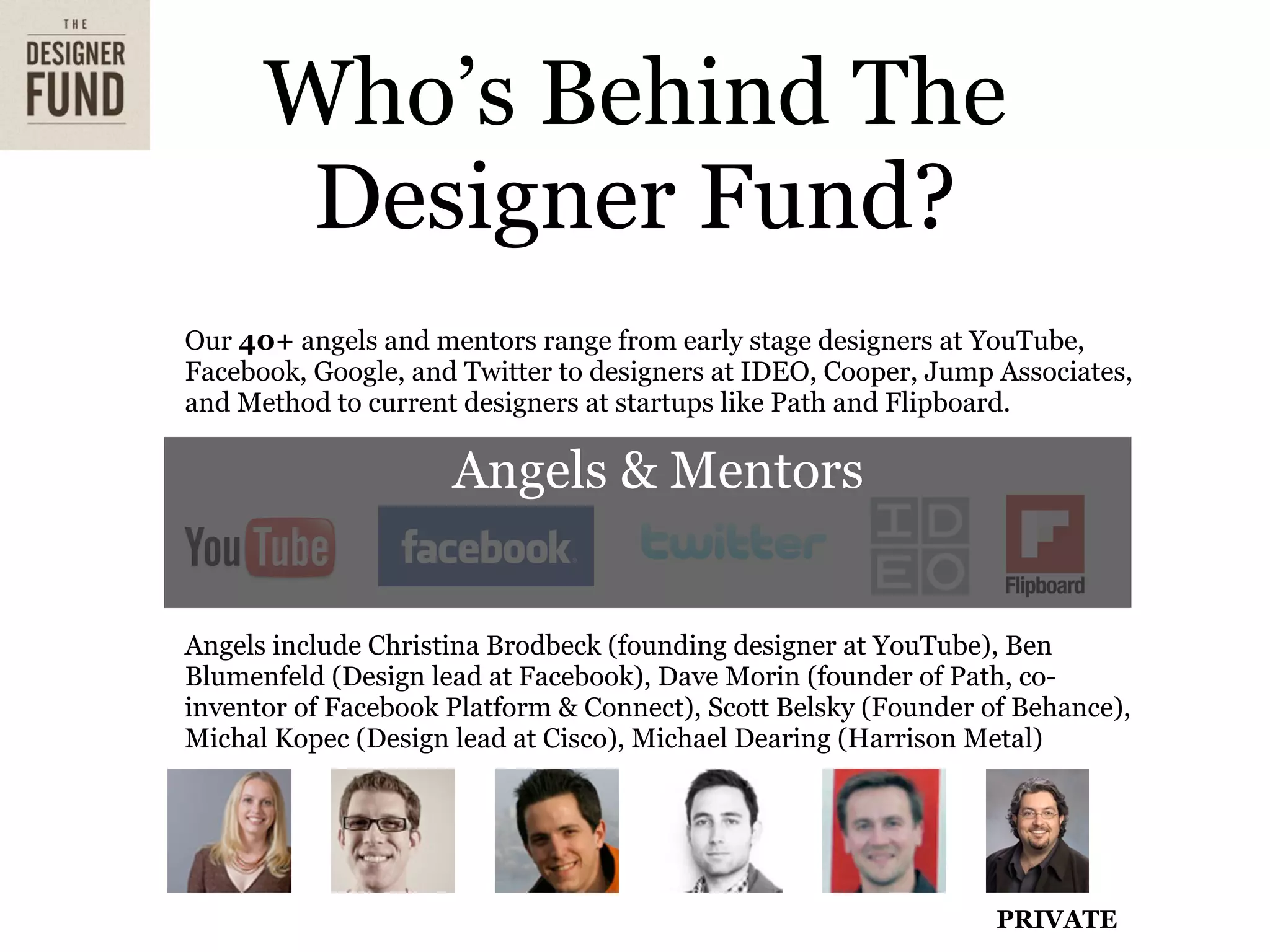 Who’s Behind The
       Designer Fund?
Our 40+ angels and mentors range from early stage designers at YouTube,
Facebook, Google, and Twitter to designers at IDEO, Cooper, Jump Associates,
and Method to current designers at startups like Path and Flipboard.

                     Angels & Mentors


Angels include Christina Brodbeck (founding designer at YouTube), Ben
Blumenfeld (Design lead at Facebook), Dave Morin (founder of Path, co-
inventor of Facebook Platform & Connect), Scott Belsky (Founder of Behance),
Michal Kopec (Design lead at Cisco), Michael Dearing (Harrison Metal)




                                                                 PRIVATE
 