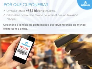 POR QUE CUPONERIA? 
 O varejo fatura +R$2 tri/ano no Brasil. 
 O brasileiro passa mais tempo na internet que na televisão 
(*Ibope). 
Cuponeria é a mídia de performance que atua na união do mundo 
offline com o online. 
 