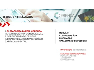 A PLATAFORMA DIGITAL CERENSA 
PARA O REGISTRO, CONSOLIDAÇÃO 
E GERENCIAMENTO DE SEUS 
INDICADORES AMBIENTAIS: DO SEU 
CAPITAL AMBIENTAL. 
MODULAR 
CONFIGURAÇÃO + 
INSTALAÇÃO 
CAPACITAÇÃO DE PESSOAS 
MANUTENÇÃO DE BIBLIOTECAS 
SERVIÇOS COMPLEMENTARES 
DE REAVALIAÇÃO E 
ASSESSORIA 
EM PROCESSOS. 
 