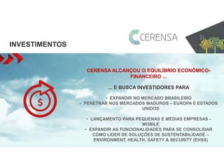 INVESTIMENTOS 
CERENSA ALCANÇOU O EQUILÍBRIO ECONÔMICO-FINANCEIRO 
... 
... E BUSCA INVESTIDORES PARA 
• EXPANDIR NO MERCADO BRASILEIRO 
• PENETRAR NOS MERCADOS MADUROS – EUROPA E ESTADOS 
UNIDOS 
• LANÇAMENTO PARA PEQUENAS E MÉDIAS EMPRESAS - 
MOBILE 
• EXPANDIR AS FUNCIONALIDADES PARA SE CONSOLIDAR 
COMO LIDER DE SOLUÇÕES DE SUSTENTABILIDADE – 
ENVIRONMENT, HEALTH, SAFETY & SECURITY (EHSS) 
 