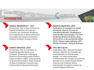 49 
ANIBAL WANDERLEY - CEO 
Economista, Msc, Lidera os times da 
Capital Ambiental e da Cerensa. 
Consultor em mudanças climáticas 
com experiência no desenvolvimento 
de projetos de energia renovável e 
carbono no Brasil, Europa e Africa. 
ANDRÉ ARANTES LÓES 
Economista, Phd. É investidor na 
Capital Ambiental desde a sua 
fundação. Atualmente é Managing 
Director e Economista-chefe América 
Latina do Banco HSBC. Anteriormente 
foi Economista-chefe e Head of Equity 
do Banco Santander e economista-chefe 
do Banco Bozzano Simonsen. 
RENATO ARANTES LÓES 
Publicitário. É investidor na capital 
Ambiental. Atua há 35 anos no 
mercado publicitário. Atualmente é 
sócio da Mar comunicação. Foi CEO 
da Dentsu Brasil e América Latina 
(2010-2013), e da Leo Burnett (2002- 
2010). Passou pelas agências JWT, 
McCann Erickson, Young & Rubicam. 
PHIL METCALFE 
Engenheiro, Msc. Mercado Europeu 
Cerensa. Membro do Conselho de 
Administração da Scandinavian 
Biogás. Foi responsável pelos 
investimentos em energia renovável do 
Novator Fund. Anteriormente Diretor 
Executivo da Goldman Sachs 
International. Fundador e diretor da 
Carbon Registry Services. 
ACIONISTAS 
 
