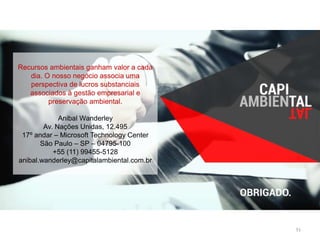 51 
Recursos ambientais ganham valor a cada 
dia. O nosso negócio associa uma 
perspectiva de lucros substanciais 
associados à gestão empresarial e 
preservação ambiental. 
Anibal Wanderley 
Av. Nações Unidas, 12.495 
17º andar – Microsoft Technology Center 
São Paulo – SP – 04795-100 
+55 (11) 99455-5128 
anibal.wanderley@capitalambiental.com.br 
 