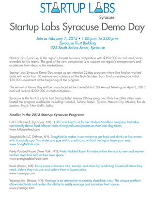 Startup Labs Syracuse Demo Day
                     Join us February 7, 2013 • 1:00 p.m. to 3:00 p.m.
                                   Syracuse Trust Building
                              325 South Salina Street, Syracuse

Startup Labs Syracuse, is the region’s largest business competition with $350,000 in cash and prizes
awarded to five teams. The goal of the new competition is to support the region’s entrepreneurs and
accelerate their ideas to the marketplace.

Startup Labs Syracuse Demo Day wraps up an intensive 22-day program where five finalists worked
daily with more than 50 mentors and advisors at The Tech Garden. Each finalist received an initial
$30,000 investment at the beginning of the program.

The winner of Demo Day will be annouinced at the CenterState CEO Annual Meeting on April 8, 2013
and will receive $200,000 in cash and prizes.

Syracuse is the first US city to host Startup Labs’ intense 22-day program. Only five other cities have
hosted the program worldwide including: Istanbul, Turkey; Taipei, Taiwan; Mexico City, Mexico; Rio de
Janeiro, Brazil; New Delhi, India.


Finalist in the 2013 Startup Syracuse Program:

Full Circle Feed (Syracuse, NY): Full Circle Feed is a former Student Sandbox company that takes
nutritionally-dense food leftovers from dining halls and processes them into dog treats.
www.fullcirclefeed.com

SnagMobile LLC (Delmar, NY): SnagMobile makes it convenient to get food and drinks at live events
with its mobile app. You order and pay with a credit card without having to leave your seat.
www.SnagMobile.com

Pretty Padded Room (New York, NY): Pretty Padded Room Provides online therapy to men and women
on their own time and in their own space.
www.prettypaddedroom.com

Rosie (Ithaca, NY): Rosie saves customers time, money, and stress by predicting household items they
need, before they run out, and orders them at lowest price.
www.rosieapp.com

Yorango Inc. (Ithaca, NY): Yorango is an alternative to existing classifieds sites. The unique platform
allows landlords and renters the ability to easily manage and monetize their spaces.
www.yorango.com
 