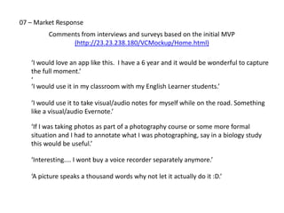 07 – Pricing
     App industry survey of 475 existing photo apps reveals that 47% are primary used to 
     enhance photos, while another 23% are used to ‘combine’.   Of the 475 apps surveyed, 
     249 (52%) are not free. 




     33% of the 475 (157) have in‐app‐purchasing (iap), with an average of 3% using iap.

Source:  2012 6Sight Social Imaging Survey: Photo/Video App Market Analysis
 