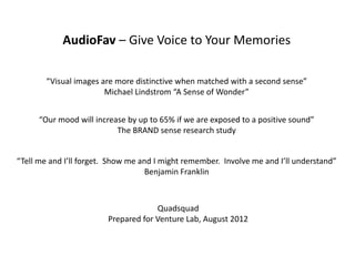 AudioFav – Give Voice to Your Memories
            AudioFav Give Voice to Your Memories

        “Visual images are more distinctive when matched with a second sense”
                        Michael Lindstrom “A Sense of Wonder”


      “Our mood will increase by up to 65% if we are exposed to a positive sound”
                           The BRAND sense research study


“Tell me and I’ll forget.  Show me and I might remember.  Involve me and I’ll understand”
                                    Benjamin Franklin



                                      Quadsquad
                         Prepared for Venture Lab, August 2012
 