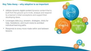 Key Take Away – why adaptive is so important
• Utilizes dynamic digital content dynamic content that is
built from the ground up to invite, analyze and respond
to a learner’s initial conceptions and support their
developing ideas.
• Leverages data (e.g. answers, strategies, clicks for
help, hesitations, and much more) to architect
individual learning paths
• Responds to every move made within and between
lessons
 