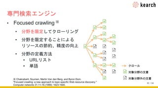 / 34
専門検索エンジン
• Focused crawling ※
• 分野を限定してクローリング
• 分野を限定することによる
リソースの節約、精度の向上
• 分野の定義方法
▪ URLリスト
▪ 単語
※ Chakrabarti, Soumen, Martin Van den Berg, and Byron Dom.
"Focused crawling: a new approach to topic-specific Web resource discovery."
Computer networks 31.11-16 (1999): 1623-1640.
10
 