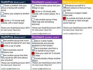 HealthPros (blue) Level 1           Developers         (purple) Level 1   Mentors (orange) Level 1
   Share a problem that your           Have another group test your           Introduce yourself to 3
group is facing with another        design or app                         different colours to find out if you
group                                                                     can help
                                        Go for a 10 minute walk
   Demo your project to another     outside, with a team player, for a        Connect a subject matter
group                               break                                 expert with
                                                                              Go outside and look at a tree
                                        Ask another group if they
    Go for a 10 minute walk                                               for 5 minutes to relax and get
                                    need help with something
outside, with a team player                                               some fresh air
                                    technical
Please see HealthQuest team (#57)   Please see HealthQuest team (#57)     Please see HealthQuest team (#57)
for next Level. Have fun!           for next Level. Have fun!             for next Level. Have fun!
contact: paul@inhabition.com        contact: paul@inhabition.com          contact: paul@inhabition.com

HealthPros (blue) Level 2           Developers         (purple) Level 2
    Ask another group how much       Talk to 3 other health
they would be paying for your app professionals and provide
    Drink a cup of water          feedback to their project
                                     Get a business card from a
    Get a business card of        VIP on behalf of your team
someone new                          Close your eyes for 3 minutes
    Ask another group how their   and relax
lives would be with and without      Constructively critique another
your prouduct                     project
Please see HealthQuest team (#57)   Please see HealthQuest team (#57)
for next Level. Have fun!           for next Level. Have fun!
contact: paul@inhabition.com        contact: paul@inhabition.com
 