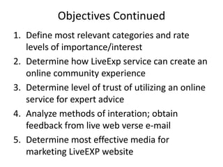 Objectives Continued
1. Define most relevant categories and rate
   levels of importance/interest
2. Determine how LiveExp service can create an
   online community experience
3. Determine level of trust of utilizing an online
   service for expert advice
4. Analyze methods of interation; obtain
   feedback from live web verse e-mail
5. Determine most effective media for
   marketing LiveEXP website
 