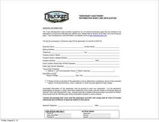 TEMPORARY SIGN PERMIT
INFORMATION SHEET AND APPLICATION
GENERAL INFORMATION
The Town Development Code provides regulations for non-exempt temporary signs that are allowed to be
displayed for a maximum of 90 days per calendar year. Please refer to Section 18.54.030(C) for a list of exempt
signs. Town Development Code information is available online at www.townoftruckee.com.
The fee for processing a Temporary Sign Permit application is a set fee of $167.00.
Business Name: Contact Name:
Mailing Address:
Telephone: Fax:
Property Owner’s Name:
Property Owner’s Mailing Address:
Property Address: APN:
Exact Location Where Sign Will Be Displayed:
Dates Sign Will Be Displayed:
Type of Sign Proposed:
Banner A-Frame/Sandwich Board Other (Describe: )
Description of Sign:
Square Footage: Sign Text:
Please include on the back of this application or as an attachment, a drawing or picture of the proposed
sign(s), including dimensions, colors, materials, or other accurate depiction of sign design.
Incomplete information on this application may be grounds to deny your application. It is the applicant’s
responsibility to request or obtain information pertaining to the proper use and display of temporary signs as
outlined in the Town Development Code. Unauthorized use or display of temporary signs may result in a citation
being issued and the offending sign being confiscated if located on public property.
I hereby acknowledge that I have read this application and that I will comply with all Town of Truckee
ordinances and conditions of approval relative to this permit.
Applicant Signature: Date:
FOR OFFICE USE ONLY: ACTION TAKEN:
Permit #: ____________________ Approved: ______________________
Date Submitted: ______________ Denied: ________________________
Receipt #: ___________________ Signed: ________________________
Friday, August 2, 13
 