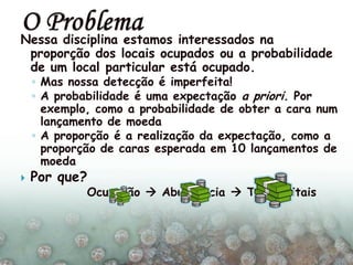 Nessa disciplina estamos interessados na
proporção dos locais ocupados ou a probabilidade
de um local particular está ocupado.
◦ Mas nossa detecção é imperfeita!
◦ A probabilidade é uma expectação a priori. Por
exemplo, como a probabilidade de obter a cara num
lançamento de moeda
◦ A proporção é a realização da expectação, como a
proporção de caras esperada em 10 lançamentos de
moeda
 Por que?
Ocupação  Abundancia  Taxas vitais
 