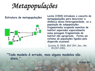 Estrutura de metapopulações
Levins (1969) introduziu o conceito de
metapopulações para descrever a
dinâmica dessa heterogeneidade, as a
população de subpopulações
fragmentadas ocupando manchas de
habitat separadas espacialmente
numa paisagem fragmentada de
habitat não apropriado. Forma um
sistema de populações ligadas pela
dispersão ocasional
(Levins, R. 1969. Bull. Ent. Soc. Am.
15:237-240).
“Todo modelo é errado, mas alguns modelos são
úteis.”
George Box
 