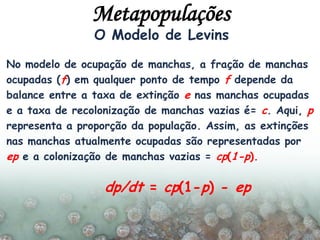 O Modelo de Levins
No modelo de ocupação de manchas, a fração de manchas
ocupadas (f) em qualquer ponto de tempo f depende da
balance entre a taxa de extinção e nas manchas ocupadas
e a taxa de recolonização de manchas vazias é= c. Aqui, p
representa a proporção da população. Assim, as extinções
nas manchas atualmente ocupadas são representadas por
ep e a colonização de manchas vazias = cp(1-p).
dp/dt = cp(1-p) - ep
Metapopulações
 