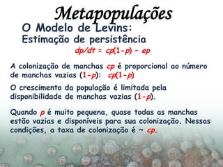 dp/dt = cp(1-p) – ep
A colonização de manchas cp é proporcional ao número
de manchas vazias (1-p): cp(1-p)
O crescimento da população é limitada pela
disponibilidade de manchas vazias (1-p).
Quando p é muito pequena, quase todas as manchas
estão vazias e disponíveis para sua colonização. Nessas
condições, a taxa de colonização é ~ cp.
Metapopulações
 