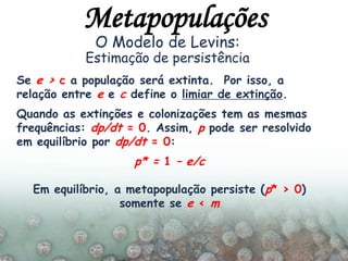 Se e > c a população será extinta. Por isso, a
relação entre e e c define o limiar de extinção.
Quando as extinções e colonizações tem as mesmas
frequências: dp/dt = 0. Assim, p pode ser resolvido
em equilíbrio por dp/dt = 0:
p* = 1 – e/c
Em equilíbrio, a metapopulação persiste (p* > 0)
somente se e < m
O Modelo de Levins:
Estimação de persistência
Metapopulações
 