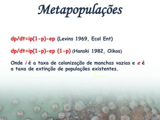 dp/dt=ip(1-p)-ep (Levins 1969, Ecol Ent)
dp/dt=ip(1-p)-ep (1-p) (Hanski 1982, Oikos)
Onde i é a taxa de colonização de manchas vazias e e é
a taxa de extinção de populações existentes.
Metapopulações
 