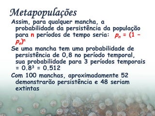 Assim, para qualquer mancha, a
probabilidade da persistência da população
para n períodos de tempo seria: pn = (1 –
pe)n
Se uma mancha tem uma probabilidade de
persistência de 0,8 no período temporal,
sua probabilidade para 3 períodos temporais
= 0.83 = 0.512
Com 100 manchas, aproximadamente 52
demonstrarão persistência e 48 seriam
extintas
 