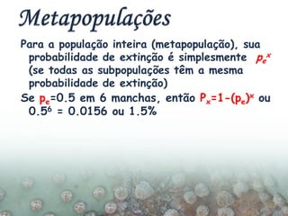 Para a população inteira (metapopulação), sua
probabilidade de extinção é simplesmente pe
x
(se todas as subpopulações têm a mesma
probabilidade de extinção)
Se pe=0.5 em 6 manchas, então Px=1-(pe)x ou
0.56 = 0.0156 ou 1.5%
 