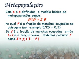 Com e e c,definidas, o modelo básico de
metapopulações segue:
no qual f é a fração de manchas ocupadas na
paisagem (por exemplo 5/25 = 0,2)
Se f é a fração de manchas ocupadas, então
1-f é a fração vazia. Podemos calcular I
como I = pi ( 1 - f )
df/dt = I-E
 