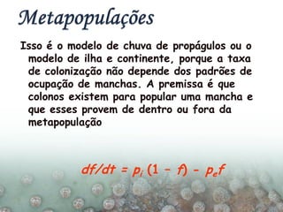 Isso é o modelo de chuva de propágulos ou o
modelo de ilha e continente, porque a taxa
de colonização não depende dos padrões de
ocupação de manchas. A premissa é que
colonos existem para popular uma mancha e
que esses provem de dentro ou fora da
metapopulação
df/dt = pi (1 – f) - pef
 