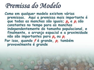 Como em qualquer modelo existem várias
premissas. Aqui a premissa mais importante é
que todas as manchas são iguais; pe e pi são
constantes no tempo para as manchas
independentemente do tamanho populacional, e
finalmente, o arranjo espacial e a proximidade
não são importantes para pe ou pi
Por isso, quando f é grande, pi também
provavelmente é grande
 