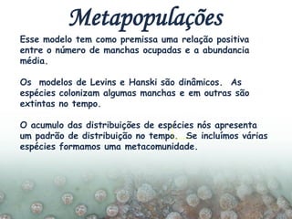 Esse modelo tem como premissa uma relação positiva
entre o número de manchas ocupadas e a abundancia
média.
Os modelos de Levins e Hanski são dinâmicos. As
espécies colonizam algumas manchas e em outras são
extintas no tempo.
O acumulo das distribuições de espécies nós apresenta
um padrão de distribuição no tempo. Se incluímos várias
espécies formamos uma metacomunidade.
Metapopulações
 