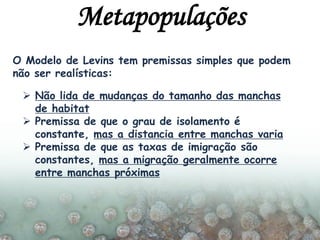 O Modelo de Levins tem premissas simples que podem
não ser realísticas:
 Não lida de mudanças do tamanho das manchas
de habitat
 Premissa de que o grau de isolamento é
constante, mas a distancia entre manchas varia
 Premissa de que as taxas de imigração são
constantes, mas a migração geralmente ocorre
entre manchas próximas
Metapopulações
 