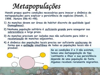 1) As manchas devem ser áreas de habitat discreto de qualidade igual
(homogêneas).
2) Nenhuma população solitária é suficiente grande para assegurar sua
sobrevivência a largo prazo.
3) As manchas precisam ser isoladas mas não suficiente para inibir a
recolonização de manchas adjacentes.
4) A dinâmica das populações locais precisa ser suficiente assíncrona de
forma que a extinção simultânea de todas as populações locais não é
provável.
Se as condições 2 e 3 não existem,
temos uma metapopulação do tipo
‘continente e ilhas’ e sua persistência
depende de uma população de fonte.
Algumas recebem raramente migrantes.
Hanski propus quatro condições necessárias para invocar a dinâmica de
metapopulações para explicar a persistência de espécies (Hanski, I.
1998. Nature 396:41−49).
 