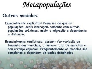 Outros modelos:
Espacialmente explícitos: Premissa de que as
populações locais interagem somente com outras
populações próximas, assim a migração e dependente
a distancia.
Espacialmente realísticos: account for variação do
tamanho das manchas, o número total de manchas e
seu arranjo espacial. Frequentemente os modelos são
complexos e dependem de dados detalhados
Metapopulações
 