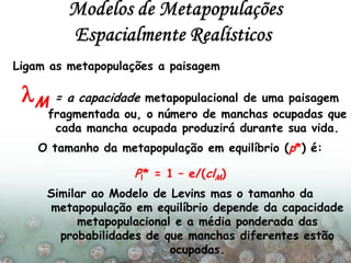Ligam as metapopulações a paisagem
lM = a capacidade metapopulacional de uma paisagem
fragmentada ou, o número de manchas ocupadas que
cada mancha ocupada produzirá durante sua vida.
O tamanho da metapopulação em equilíbrio (p*) é:
Pl* = 1 – e/(clM)
Similar ao Modelo de Levins mas o tamanho da
metapopulação em equilíbrio depende da capacidade
metapopulacional e a média ponderada das
probabilidades de que manchas diferentes estão
ocupadas.
 