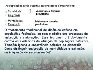 As populações estão sujeitas aos processos demográficos:
1) Natalidade
2) Imigração
3) Mortalidade
4) Emigração
Aumentam o tamanho
populacional
Diminuem o tamanho
populacional
O tratamento tradicional de dinâmica enfoca em
populações fechadas, ou sem o efeito dos processos de
imigração e emigração. Esse tratamento é obviamente
contra as evidencias da atuação de populações naturais.
Também ignora a importância seletiva da dispersão.
Como distinguir emigração de mortalidade e extinção,
ou imigração de recolonização?
 