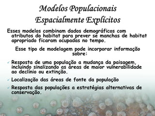 Esses modelos combinam dados demográficos com
atributos do habitat para prever se manchas de habitat
apropriado ficaram ocupadas no tempo.
Esse tipo de modelagem pode incorporar informação
sobre:
 Resposta de uma população a mudança da paisagem,
incluindo sinalizando as áreas de maior vulnerabilidade
ao declínio ou extinção.
 Localização das áreas de fonte da população
 Resposta das populações a estratégias alternativas de
conservação.
 