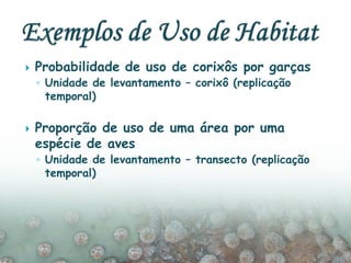  Probabilidade de uso de corixôs por garças
◦ Unidade de levantamento – corixô (replicação
temporal)
 Proporção de uso de uma área por uma
espécie de aves
◦ Unidade de levantamento – transecto (replicação
temporal)
 