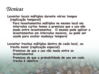 Levantar locais múltiplos durante vários tempos
(replicação temporal)
◦ Para levantamentos múltiplos no mesmo local em
intervalos curtos temos a premissa que o uso não
muda entre levantamentos. O mesmo pode aplicar a
levantamentos em intervalos maiores, ou pode ser
usado para avaliar mudança temporal
Levantar trechos múltiplos dentro de cada local, ou
trecho maior (replicação espacial)
◦ Premissa de que o uso não muda entre os
levantamentos
◦ Premissa de que a probabilidade de uso em cada
trecho é identica
 