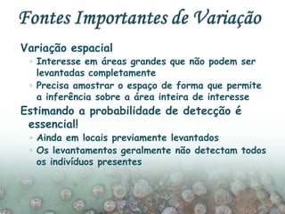 Variação espacial
◦ Interesse em áreas grandes que não podem ser
levantadas completamente
◦ Precisa amostrar o espaço de forma que permite
a inferência sobre a área inteira de interesse
Estimando a probabilidade de detecção é
essencial!
◦ Ainda em locais previamente levantados
◦ Os levantamentos geralmente não detectam todos
os indivíduos presentes
 