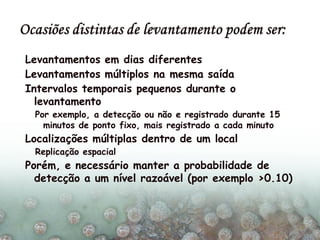 Levantamentos em dias diferentes
Levantamentos múltiplos na mesma saída
Intervalos temporais pequenos durante o
levantamento
Por exemplo, a detecção ou não e registrado durante 15
minutos de ponto fixo, mais registrado a cada minuto
Localizações múltiplas dentro de um local
Replicação espacial
Porém, e necessário manter a probabilidade de
detecção a um nível razoável (por exemplo >0.10)
 