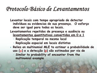 Levantar locais com tempo apropriado de detectar
indivíduos ou evidencias de sua presença. O esforço
deve ser igual para todos os locais.
Levantamentos repetidos de presença e ausência ou
levantamentos quantitativos convertidos em 0 e 1
◦ Replicação temporal no mesmo local
◦ Replicação espacial em locais distintos
 Relies on multinomial MLE to estimar a probabilidade de
uso () e a detecção (p) são estimadas por via de
◦ Similar to probability of encounter from the
multinomial example
 